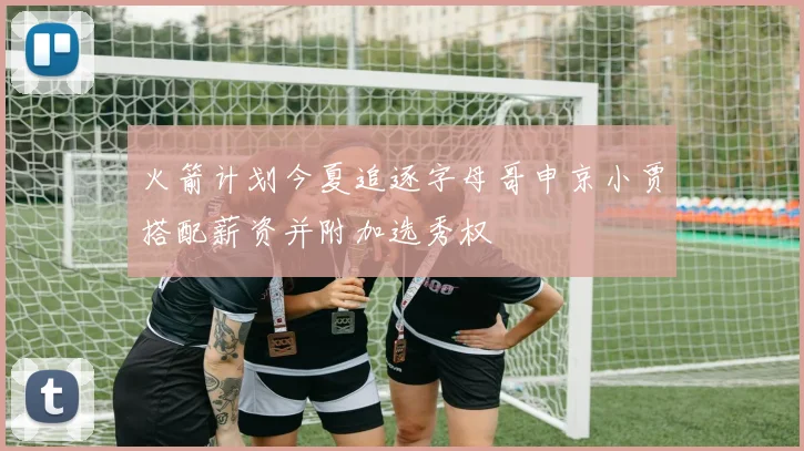火箭计划今夏追逐字母哥申京小贾搭配薪资并附加选秀权