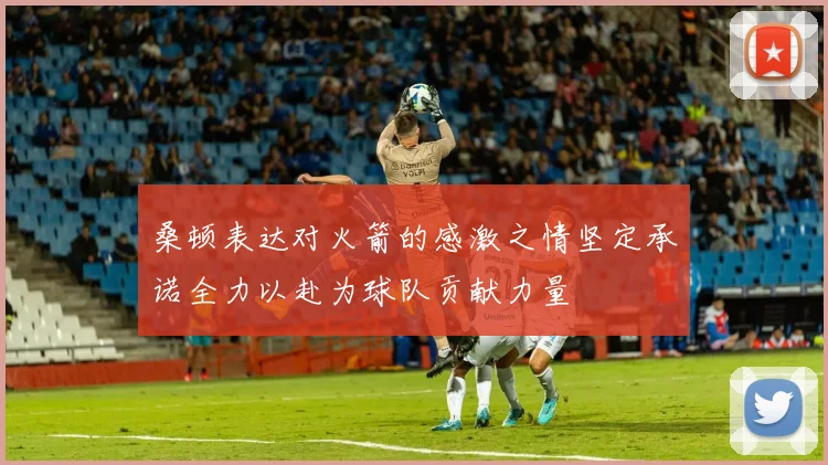 桑顿表达对火箭的感激之情坚定承诺全力以赴为球队贡献力量
