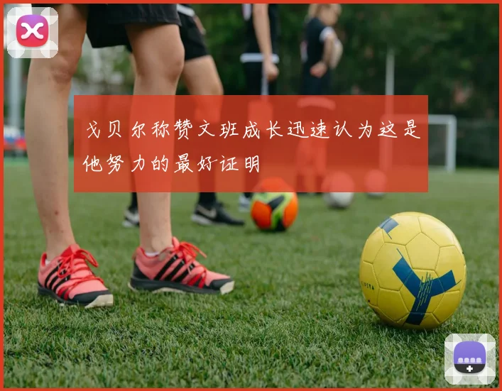 戈贝尔称赞文班成长迅速认为这是他努力的最好证明