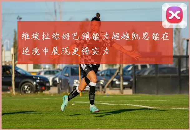 维埃拉称姆巴佩能力超越凯恩能在逆境中展现更强实力