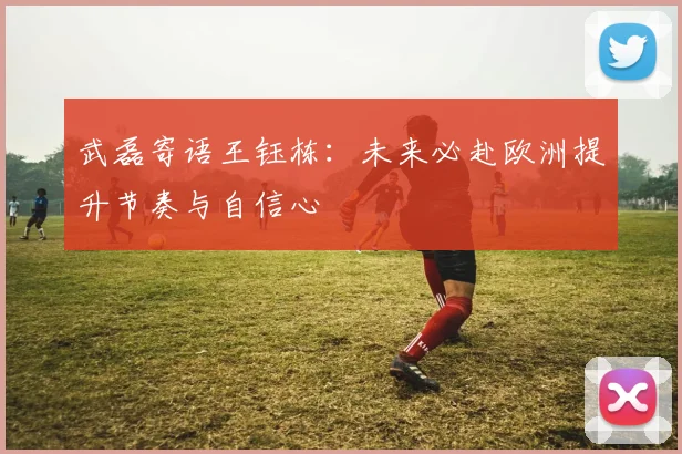 武磊寄语王钰栋：未来必赴欧洲提升节奏与自信心