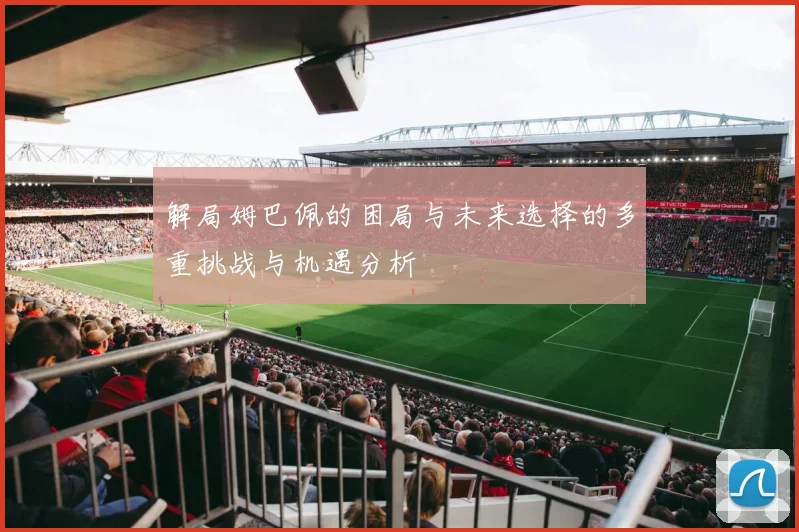 解局姆巴佩的困局与未来选择的多重挑战与机遇分析