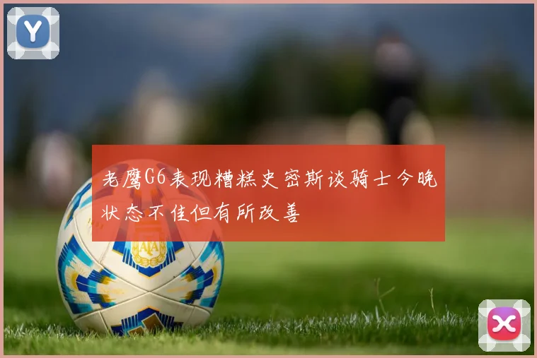 老鹰G6表现糟糕史密斯谈骑士今晚状态不佳但有所改善