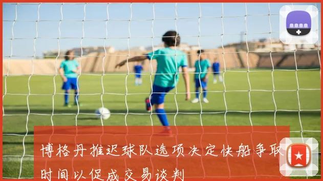 博格丹推迟球队选项决定快船争取时间以促成交易谈判