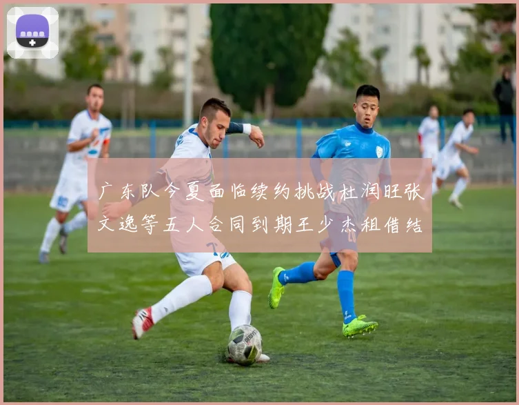 广东队今夏面临续约挑战杜润旺张文逸等五人合同到期王少杰租借结束
