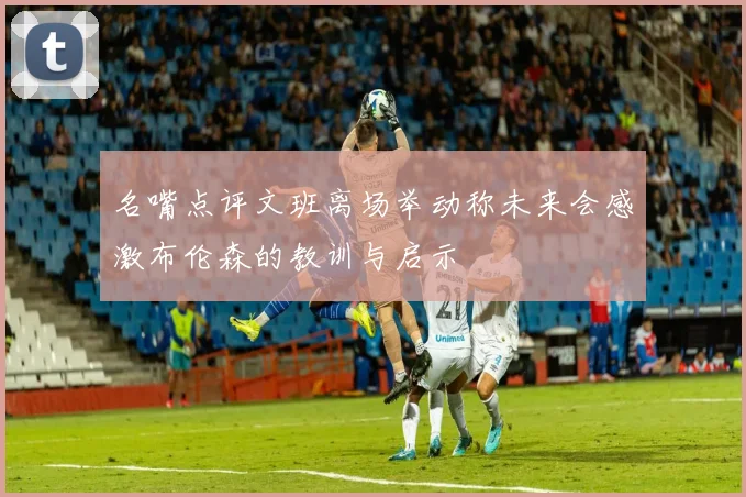 名嘴点评文班离场举动称未来会感激布伦森的教训与启示