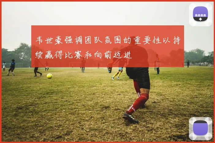 韦世豪强调团队氛围的重要性以持续赢得比赛和向前迈进