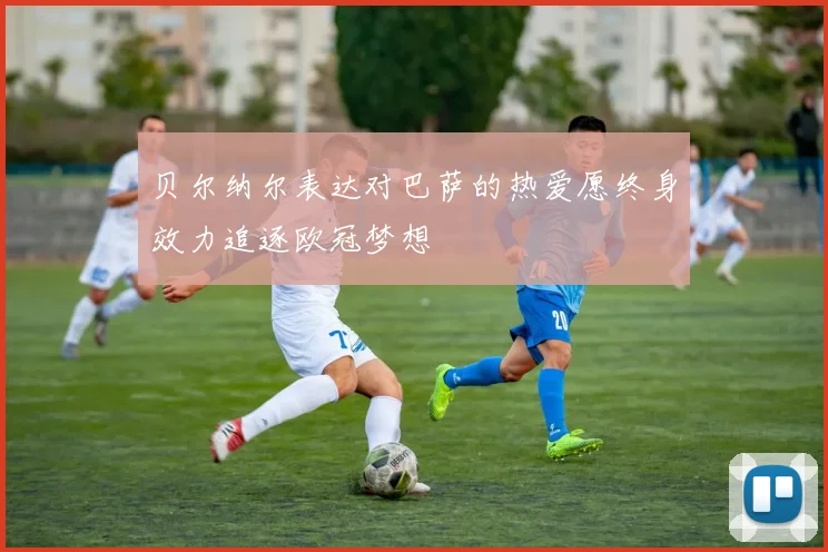 贝尔纳尔表达对巴萨的热爱愿终身效力追逐欧冠梦想