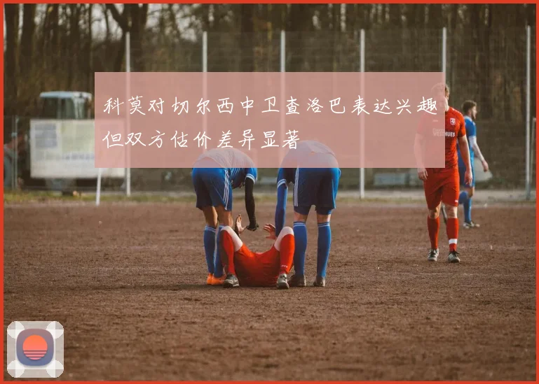 科莫对切尔西中卫查洛巴表达兴趣但双方估价差异显著