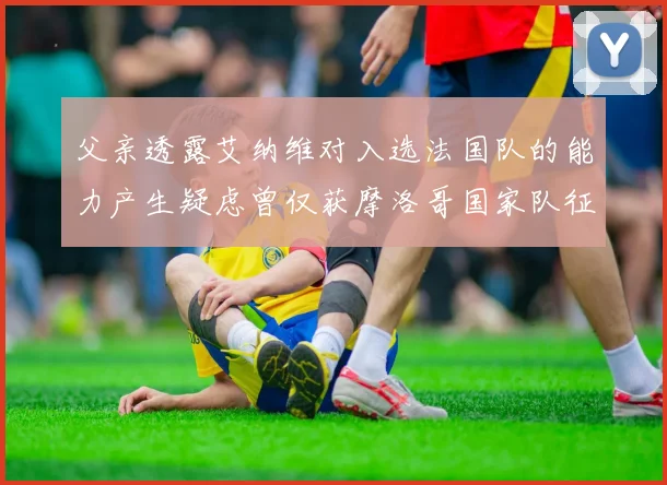 父亲透露艾纳维对入选法国队的能力产生疑虑曾仅获摩洛哥国家队征召