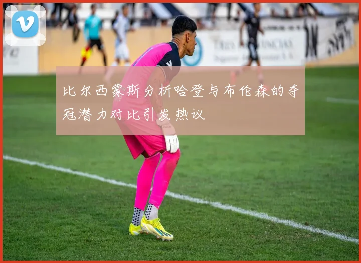比尔西蒙斯分析哈登与布伦森的夺冠潜力对比引发热议