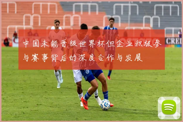 中国未能晋级世界杯但企业积极参与赛事背后的深度合作与发展