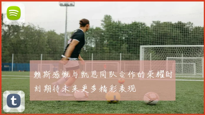赖斯感慨与凯恩同队合作的荣耀时刻期待未来更多精彩表现