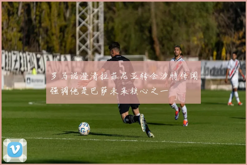 罗马诺澄清拉菲尼亚转会沙特传闻强调他是巴萨未来核心之一